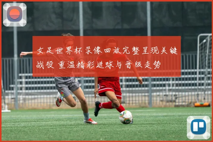 女足世界杯录像回放完整呈现关键战役 重温精彩进球与晋级走势