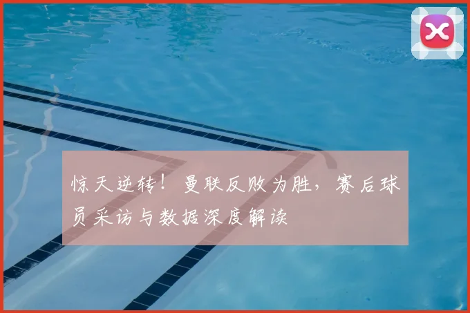 惊天逆转！曼联反败为胜，赛后球员采访与数据深度解读