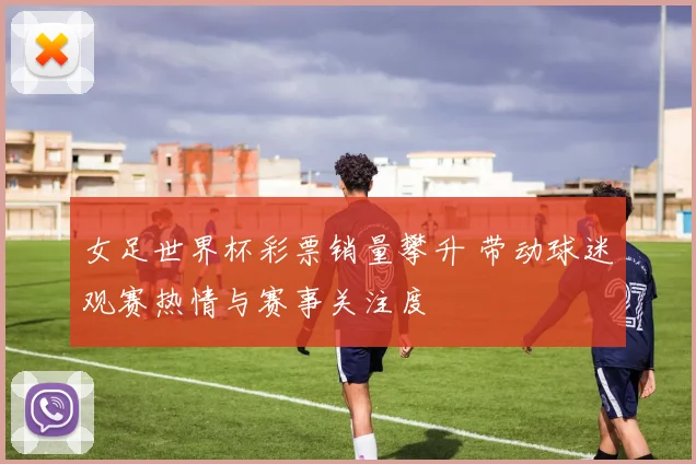 女足世界杯彩票销量攀升 带动球迷观赛热情与赛事关注度