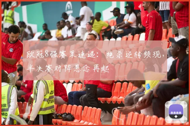 欧冠8强赛果速递：绝杀逆转频现，半决赛对阵悬念再起