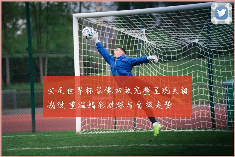 女足世界杯录像回放完整呈现关键战役 重温精彩进球与晋级走势