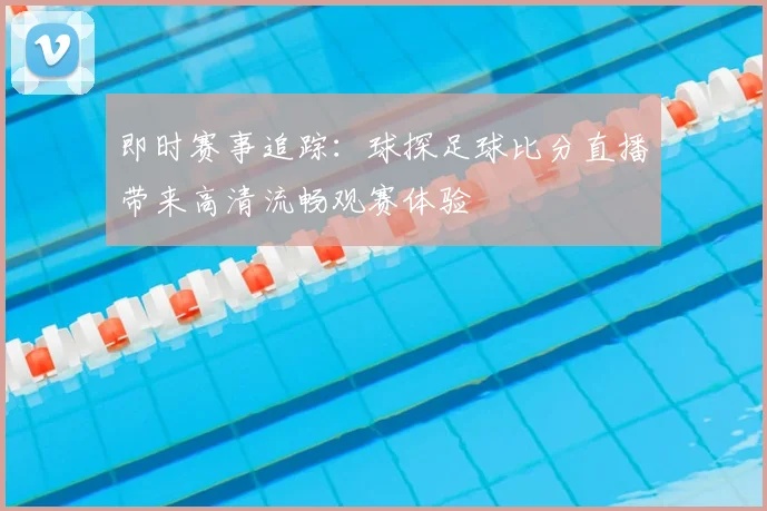 即时赛事追踪：球探足球比分直播带来高清流畅观赛体验